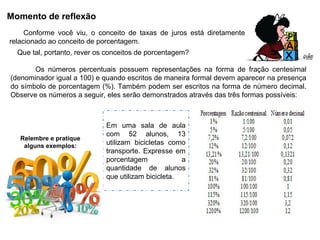Momento de reflexão
Em uma sala de aula
com 52 alunos, 13
utilizam bicicletas como
transporte. Expresse em
porcentagem a
quantidade de alunos
que utilizam bicicleta.
Conforme você viu, o conceito de taxas de juros está diretamente
relacionado ao conceito de porcentagem.
Que tal, portanto, rever os conceitos de porcentagem?
Relembre e pratique
alguns exemplos:
Os números percentuais possuem representações na forma de fração centesimal
(denominador igual a 100) e quando escritos de maneira formal devem aparecer na presença
do símbolo de porcentagem (%). Também podem ser escritos na forma de número decimal.
Observe os números a seguir, eles serão demonstrados através das três formas possíveis:
 