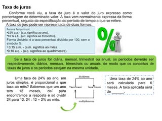 Taxa de juros
Conforme você viu, a taxa de juro é o valor do juro expresso como
porcentagem de determinado valor. A taxa vem normalmente expressa da forma
percentual, seguida da especificação do período de tempo a que se refere.
A taxa de juro pode ser representada de duas formas:
Forma Percentual:
•15% a.a. - (a.a. significa ao ano).
•10 % a.t. - (a.t. significa ao trimestre).
Forma Unitária: é a taxa percentual dividida por 100, sem o
símbolo %
• 0,15 a.m. - (a.m. significa ao mês).
•0,10 a.q. - (a.q. significa ao quadrimestre).
Se a taxa de juros for diária, mensal, trimestral ou anual, os períodos deverão ser
respectivamente, diários, mensais, trimestrais ou anuais, de modo que os conceitos de
taxas de juros e os períodos estejam na mesma unidade.
Uma taxa de 24% ao ano
será calculada para 6
meses. A taxa aplicada será
de ______.
Uma taxa de 24% ao ano, em
juros simples, é proporcional a que
taxa ao mês? Sabemos que um ano
tem 12 meses, daí para
encontramos a resposta é só dividir
24 para 12. 24 : 12 = 2% ao mês.
 
