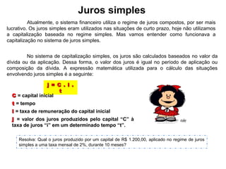 Juros simples
No sistema de capitalização simples, os juros são calculados baseados no valor da
dívida ou da aplicação. Dessa forma, o valor dos juros é igual no período de aplicação ou
composição da dívida. A expressão matemática utilizada para o cálculo das situações
envolvendo juros simples é a seguinte:
j = C . i .j = C . i .
tt
CC = capital inicial
tt = tempo
ii = taxa de remuneração do capital inicial
jj = valor dos juros produzidos pelo capital “C” à
taxa de juros “i” em um determinado tempo “t”.
Resolva: Qual o juros produzido por um capital de R$ 1.200,00, aplicado no regime de juros
simples a uma taxa mensal de 2%, durante 10 meses?
Atualmente, o sistema financeiro utiliza o regime de juros compostos, por ser mais
lucrativo. Os juros simples eram utilizados nas situações de curto prazo, hoje não utilizamos
a capitalização baseada no regime simples. Mas vamos entender como funcionava a
capitalização no sistema de juros simples.
 