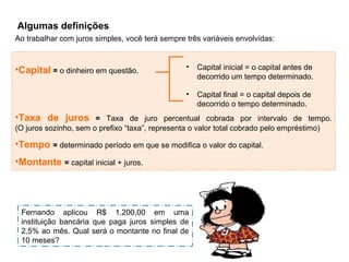 Algumas definições
Ao trabalhar com juros simples, você terá sempre três variáveis envolvidas:
•Capital = o dinheiro em questão.
•Taxa de juros = Taxa de juro percentual cobrada por intervalo de tempo.
(O juros sozinho, sem o prefixo “taxa”, representa o valor total cobrado pelo empréstimo)
•Tempo = determinado período em que se modifica o valor do capital.
•Montante = capital inicial + juros.
• Capital inicial = o capital antes de
decorrido um tempo determinado.
• Capital final = o capital depois de
decorrido o tempo determinado.
Fernando aplicou R$ 1.200,00 em uma
instituição bancária que paga juros simples de
2,5% ao mês. Qual será o montante no final de
10 meses?
 