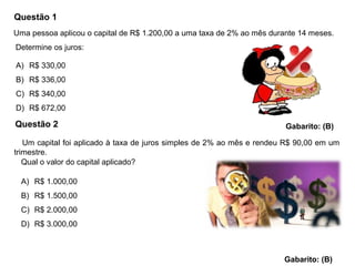 Questão 1
A) R$ 330,00
B) R$ 336,00
C) R$ 340,00
D) R$ 672,00
Gabarito: (B)
Uma pessoa aplicou o capital de R$ 1.200,00 a uma taxa de 2% ao mês durante 14 meses.
Determine os juros:
Questão 2
Um capital foi aplicado à taxa de juros simples de 2% ao mês e rendeu R$ 90,00 em um
trimestre.
Qual o valor do capital aplicado?
A) R$ 1.000,00
B) R$ 1.500,00
C) R$ 2.000,00
D) R$ 3.000,00
Gabarito: (B)
 