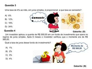 Montante de
R$ 560,00
Questão 3
A) 6%
B) 12%
C) 18%
D) 24%
Gabarito: (D)
Uma taxa de 4% ao mês, em juros simples, é proporcional a que taxa ao semestre?
semestr
e
Questão 4
Um investidor aplicou a quantia de R$ 500,00 em um fundo de investimento que opera no
regime de juros simples. Após 6 meses o investidor verificou que o montante era de R$
560,00.
Qual a taxa de juros desse fundo de investimento?
A) 1%
B) 2%
C) 3%
D) 4%
Gabarito: (B)
 