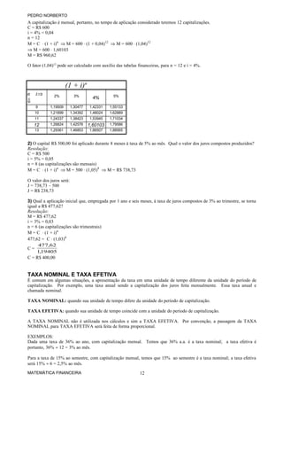 PEDRO NORBERTO
A capitalização é mensal, portanto, no tempo de aplicação considerado teremos 12 capitalizações.
C = R$ 600
i = 4% = 0,04
n = 12
M = C ⋅ (1 + i)n
⇒ M = 600 ⋅ (1 + 0,04)12
⇒ M = 600 ⋅ (1,04)12
⇒ M = 600 ⋅ 1,60103
M = R$ 960,62
O fator (1,04)12
pode ser calculado com auxílio das tabelas financeiras, para n = 12 e i = 4%.
(1 + i)n
n i⇒
⇓
2% 3%
4% 5%
9 1,19509 1,30477 1,42331 1,55133
10 1,21899 1,34392 1,48024 1,62889
11 1,24337 1,38423 1,53945 1,71034
12 1,26824 1,42576 1,60103 1,79586
13 1,29361 1,46853 1,66507 1,88565
2) O capital R$ 500,00 foi aplicado durante 8 meses à taxa de 5% ao mês. Qual o valor dos juros compostos produzidos?
Resolução:
C = R$ 500
i = 5% = 0,05
n = 8 (as capitalizações são mensais)
M = C ⋅ (1 + i)n
⇒ M = 500 ⋅ (1,05)8
⇒ M = R$ 738,73
O valor dos juros será:
J = 738,73 – 500
J = R$ 238,73
3) Qual a aplicação inicial que, empregada por 1 ano e seis meses, à taxa de juros compostos de 3% ao trimestre, se torna
igual a R$ 477,62?
Resolução:
M = R$ 477,62
i = 3% = 0,03
n = 6 (as capitalizações são trimestrais)
M = C ⋅ (1 + i)n
477,62 = C ⋅ (1,03)6
C =
19405,1
62,477
C = R$ 400,00
TAXA NOMINAL E TAXA EFETIVA
É comum em algumas situações, a apresentação da taxa em uma unidade de tempo diferente da unidade do período de
capitalização. Por exemplo, uma taxa anual sendo a capitalização dos juros feita mensalmente. Essa taxa anual e
chamada nominal.
TAXA NOMINAL: quando sua unidade de tempo difere da unidade do período de capitalização.
TAXA EFETIVA: quando sua unidade de tempo coincide com a unidade do período de capitalização.
A TAXA NOMINAL não é utilizada nos cálculos e sim a TAXA EFETIVA. Por convenção, a passagem da TAXA
NOMINAL para TAXA EFETIVA será feita de forma proporcional.
EXEMPLOS:
Dada uma taxa de 36% ao ano, com capitalização mensal. Temos que 36% a.a. é a taxa nominal; a taxa efetiva é
portanto, 36% ÷ 12 = 3% ao mês.
Para a taxa de 15% ao semestre, com capitalização mensal, temos que 15% ao semestre é a taxa nominal; a taxa efetiva
será 15% ÷ 6 = 2,5% ao mês.
MATEMÁTICA FINANCEIRA 12
 