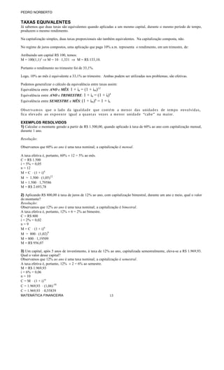 PEDRO NORBERTO
TAXAS EQUIVALENTES
Já sabemos que duas taxas são equivalentes quando aplicadas a um mesmo capital, durante o mesmo período de tempo,
produzem o mesmo rendimento.
Na capitalização simples, duas taxas proporcionais são também equivalentes. Na capitalização composta, não.
No regime de juros compostos, uma aplicação que paga 10% a.m. representa o rendimento, em um trimestre, de:
Atribuindo um capital R$ 100, temos:
M = 100(1,1)3
⇒ M = 10 ⋅ 1,331 ⇒ M = R$ 133,10.
Portanto o rendimento no trimestre foi de 33,1%.
Logo, 10% ao mês é equivalente a 33,1% ao trimestre. Ambas podem ser utilizadas nos problemas; são efetivas.
Podemos generalizar o cálculo da equivalência entre taxas assim:
Equivalência entre ANO e MÊS: 1 + ia = (1 + im)12
Equivalência entre ANO e TRIMESTRE: 1 + ia = (1 + it)4
Equivalência entre SEMESTRE e MÊS: (1 + im)6
= 1 + is
Observamos que o lado da igualdade que contém a menor das unidades de tempo envolvidas,
fica elevado ao expoente igual a quantas vezes a menor unidade “cabe” na maior.
EXEMPLOS RESOLVIDOS
1) Calcular o montante gerado a partir de R$ 1.500,00, quando aplicado à taxa de 60% ao ano com capitalização mensal,
durante 1 ano.
Resolução:
Observamos que 60% ao ano é uma taxa nominal; a capitalização é mensal.
A taxa efetiva é, portanto, 60% ÷ 12 = 5% ao mês.
C = R$ 1.500
i = 5% = 0,05
n = 12
M = C ⋅ (1 + i)n
M = 1.500 ⋅ (1,05)12
M = 1.500 ⋅ 1,79586
M = R$ 2.693,78
2) Aplicando R$ 800,00 à taxa de juros de 12% ao ano, com capitalização bimestral, durante um ano e meio, qual o valor
do montante?
Resolução:
Observamos que 12% ao ano é uma taxa nominal; a capitalização é bimestral.
A taxa efetiva é, portanto, 12% ÷ 6 = 2% ao bimestre.
C = R$ 800
i = 2% = 0,02
n = 9
M = C ⋅ (1 + i)n
M = 800 ⋅ (1,02)9
M = 800 ⋅ 1,19509
M = R$ 956,07
3) Um capital, após 5 anos de investimento, à taxa de 12% ao ano, capitalizada semestralmente, eleva-se a R$ 1.969,93.
Qual o valor desse capital?
Observamos que 12% ao ano é uma taxa nominal; a capitalização é semestral.
A taxa efetiva é, portanto, 12% ÷ 2 = 6% ao semestre.
M = R$ 1.969,93
i = 6% = 0,06
n = 10
C = M ⋅ (1 + i)-n
C = 1.969,93 ⋅ (1,06)-10
C = 1.969,93 ⋅ 0,55839
MATEMÁTICA FINANCEIRA 13
 