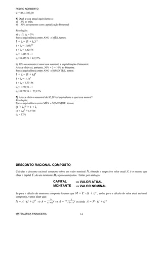 PEDRO NORBERTO
C = R$ 1.100,00
4) Qual a taxa anual equivalente a:
a) 3% ao mês;
b) 30% ao semestre com capitalização bimestral
Resolução:
a) ia = ?; im = 3%
Para a equivalência entre ANO e MÊS, temos:
1 + ia = (1 + im)12
1 + ia = (1,03)12
1 + ia = 1,42576
ia = 1,42576 - 1
ia = 0,42576 = 42,57%
b) 30% ao semestre é uma taxa nominal; a capitalização é bimestral.
A taxa efetiva é, portanto, 30% ÷ 3 = 10% ao bimestre.
Para a equivalência entre ANO e BIMESTRE, temos:
1 + ia = (1 + ib)6
1 + ia = (1,1)6
1 + ia = 1,77156
ia = 1,77156 - 1
ia = 0,77156 = 77,15%
5) A taxa efetiva semestral de 97,38% é equivalente a que taxa mensal?
Resolução:
Para a equivalência entre MÊS e SEMESTRE, temos:
(1 + im)6
= 1 + is
(1 + im)6
= 1,9738
im = 12%
DESCONTO RACIONAL COMPOSTO
Calcular o desconto racional composto sobre um valor nominal N, obtendo o respectivo valor atual A, é o mesmo que
obter o capital C, de um montante M, a juros compostos. Então, por analogia
CAPITAL ⇒ VALOR ATUAL
MONTANTE ⇒ VALOR NOMINAL
Se para o cálculo do montante composto dizemos que M = C ⋅ (1 + i)n
, então, para o cálculo do valor atual racional
compostos, vamos dizer que:
N = A ⋅ (1 + i)
n
⇒ A = ni1
N
)( + ⇒ A = n
)i1(
1
N
+ ou ainda A = N ⋅ (1 + i)-n
MATEMÁTICA FINANCEIRA 14
 