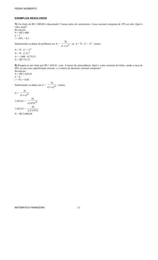 PEDRO NORBERTO
EXEMPLOS RESOLVIDOS
1) Um título de R$ 1.000,00 é descontado 3 meses antes do vencimento, à taxa racional composta de 10% ao mês. Qual o
valor atual?
Resolução:
N = R$ 1.000
n = 3
i = 10% = 0,1
Substituindo os dados do problema em A = n)i1(
N
+
ou A = N ⋅ (1 + i)-n
, temos:
A = N ⋅ (1 + i)-n
A = N ⋅ (1,1)-3
A = 1.000 ⋅ 0,75131
A = R$ 751,31
2) Resgata-se um título por R$ 1.645,41, com 4 meses de antecedência. Qual o valor nominal do título, sendo a taxa de
60% ao ano com capitalização mensal, e o critério do desconto racional composto?
Resolução:
A = R$ 1.645,41
n = 4
i = 5% = 0,05
Substituindo os dados em A = n)i1(
N
+
, temos:
A = n)i1(
N
+
1.645,41 = 4)05,1(
N
1.645,41 =
21551,1
N
N = R$ 2.000,00
MATEMÁTICA FINANCEIRA 15
 