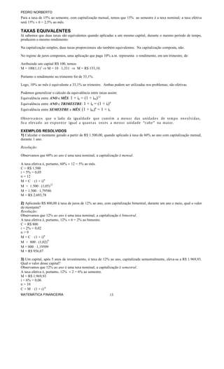 PEDRO NORBERTO

Para a taxa de 15% ao semestre, com capitalização mensal, temos que 15% ao semestre é a taxa nominal; a taxa efetiva
será 15% ÷ 6 = 2,5% ao mês.

TAXAS EQUIVALENTES
Já sabemos que duas taxas são equivalentes quando aplicadas a um mesmo capital, durante o mesmo período de tempo,
produzem o mesmo rendimento.
Na capitalização simples, duas taxas proporcionais são também equivalentes. Na capitalização composta, não.
No regime de juros compostos, uma aplicação que paga 10% a.m. representa o rendimento, em um trimestre, de:
Atribuindo um capital R$ 100, temos:
M = 100(1,1)3 ⇒ M = 10 ⋅ 1,331 ⇒ M = R$ 133,10.
Portanto o rendimento no trimestre foi de 33,1%.
Logo, 10% ao mês é equivalente a 33,1% ao trimestre. Ambas podem ser utilizadas nos problemas; são efetivas.
Podemos generalizar o cálculo da equivalência entre taxas assim:
Equivalência entre ANO e MÊS: 1 + ia = (1 + im)12

+ ia = (1 + it)4
Equivalência entre SEMESTRE e MÊS: (1 + im)6 = 1 + is
Equivalência entre ANO e TRIMESTRE: 1

Observ a m o s que o lado da igual d a d e que cont é m a me n o r das unid a d e s de tem p o envolvid a s,
fica elev a d o ao expo e n t e igual a qua n t a s vez e s a m e n or unida d e “cab e ” na m aior.
EXEMPLOS RESOLVIDOS
1) Calcular o montante gerado a partir de R$ 1.500,00, quando aplicado à taxa de 60% ao ano com capitalização mensal,
durante 1 ano.
Resolução:
Observamos que 60% ao ano é uma taxa nominal; a capitalização é mensal.
A taxa efetiva é, portanto, 60% ÷ 12 = 5% ao mês.
C = R$ 1.500
i = 5% = 0,05
n = 12
M = C ⋅ (1 + i)n
M = 1.500 ⋅ (1,05)12
M = 1.500 ⋅ 1,79586
M = R$ 2.693,78
2) Aplicando R$ 800,00 à taxa de juros de 12% ao ano, com capitalização bimestral, durante um ano e meio, qual o valor
do montante?
Resolução:
Observamos que 12% ao ano é uma taxa nominal; a capitalização é bimestral.
A taxa efetiva é, portanto, 12% ÷ 6 = 2% ao bimestre.
C = R$ 800
i = 2% = 0,02
n=9
M = C ⋅ (1 + i)n
M = 800 ⋅ (1,02)9
M = 800 ⋅ 1,19509
M = R$ 956,07
3) Um capital, após 5 anos de investimento, à taxa de 12% ao ano, capitalizada semestralmente, eleva-se a R$ 1.969,93.
Qual o valor desse capital?
Observamos que 12% ao ano é uma taxa nominal; a capitalização é semestral.
A taxa efetiva é, portanto, 12% ÷ 2 = 6% ao semestre.
M = R$ 1.969,93
i = 6% = 0,06
n = 10
C = M ⋅ (1 + i)-n
MATEMÁTICA FINANCEIRA

13

 