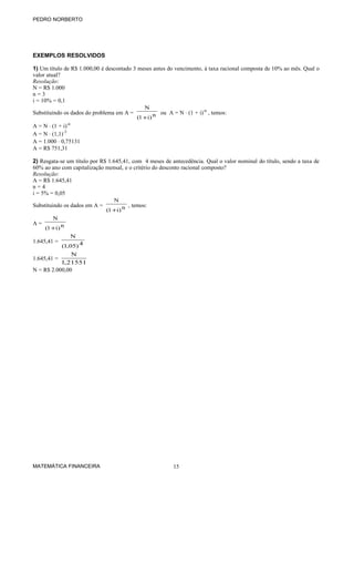 PEDRO NORBERTO

EXEMPLOS RESOLVIDOS
1) Um título de R$ 1.000,00 é descontado 3 meses antes do vencimento, à taxa racional composta de 10% ao mês. Qual o
valor atual?
Resolução:
N = R$ 1.000
n=3
i = 10% = 0,1
Substituindo os dados do problema em A =

N
(1 +i) n

ou A = N ⋅ (1 + i)-n , temos:

A = N ⋅ (1 + i)-n
A = N ⋅ (1,1)-3
A = 1.000 ⋅ 0,75131
A = R$ 751,31
2) Resgata-se um título por R$ 1.645,41, com 4 meses de antecedência. Qual o valor nominal do título, sendo a taxa de
60% ao ano com capitalização mensal, e o critério do desconto racional composto?
Resolução:
A = R$ 1.645,41
n=4
i = 5% = 0,05
Substituindo os dados em A =
A=

N
(1 +i) n

, temos:

N
(1 +i) n

1.645,41 =

N
(1,05) 4

N
1,21551
N = R$ 2.000,00

1.645,41 =

MATEMÁTICA FINANCEIRA

15

 