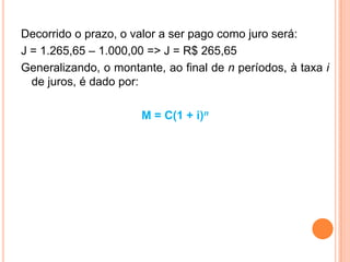 Decorrido o prazo, o valor a ser pago como juro será:
J = 1.265,65 – 1.000,00 => J = R$ 265,65
Generalizando, o montante, ao final de n períodos, à taxa i
de juros, é dado por:
M = C(1 + i)n
 