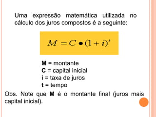 Uma expressão matemática utilizada no
cálculo dos juros compostos é a seguinte:
M = montante
C = capital inicial
i = taxa de juros
t = tempo
Obs. Note que M é o montante final (juros mais
capital inicial).
 