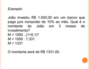Exemplo:
João investiu R$ 1.000,00 em um banco que
paga juro composto de 10% ao mês. Qual é o
montante de João em 3 meses de
investimento?
M = 1000 . (1+0,1)3
M = 1000 . 1,331
M = 1331
O montante será de R$ 1331,00.
 