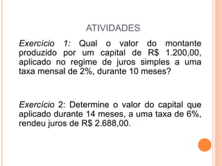 ATIVIDADES
Exercício 1: Qual o valor do montante
produzido por um capital de R$ 1.200,00,
aplicado no regime de juros simples a uma
taxa mensal de 2%, durante 10 meses?
Exercício 2: Determine o valor do capital que
aplicado durante 14 meses, a uma taxa de 6%,
rendeu juros de R$ 2.688,00.
 