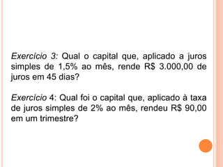 Exercício 3: Qual o capital que, aplicado a juros
simples de 1,5% ao mês, rende R$ 3.000,00 de
juros em 45 dias?
Exercício 4: Qual foi o capital que, aplicado à taxa
de juros simples de 2% ao mês, rendeu R$ 90,00
em um trimestre?
 