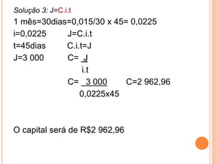 Solução 3: J=C.i.t
1 mês=30dias=0,015/30 x 45= 0,0225
i=0,0225 J=C.i.t
t=45dias C.i.t=J
J=3 000 C= J
i.t
C= 3 000 C=2 962,96
0,0225x45
O capital será de R$2 962,96
 