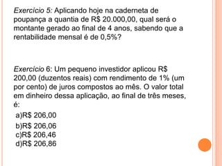 Exercício 5: Aplicando hoje na caderneta de
poupança a quantia de R$ 20.000,00, qual será o
montante gerado ao final de 4 anos, sabendo que a
rentabilidade mensal é de 0,5%?
Exercício 6: Um pequeno investidor aplicou R$
200,00 (duzentos reais) com rendimento de 1% (um
por cento) de juros compostos ao mês. O valor total
em dinheiro dessa aplicação, ao final de três meses,
é:
a)R$ 206,00
b)R$ 206,06
c)R$ 206,46
d)R$ 206,86
 