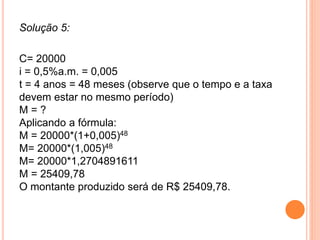 Solução 5:
C= 20000
i = 0,5%a.m. = 0,005
t = 4 anos = 48 meses (observe que o tempo e a taxa
devem estar no mesmo período)
M = ?
Aplicando a fórmula:
M = 20000*(1+0,005)48
M= 20000*(1,005)48
M= 20000*1,2704891611
M = 25409,78
O montante produzido será de R$ 25409,78.
 