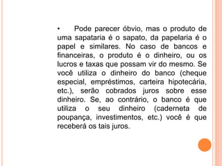 • Pode parecer óbvio, mas o produto de
uma sapataria é o sapato, da papelaria é o
papel e similares. No caso de bancos e
financeiras, o produto é o dinheiro, ou os
lucros e taxas que possam vir do mesmo. Se
você utiliza o dinheiro do banco (cheque
especial, empréstimos, carteira hipotecária,
etc.), serão cobrados juros sobre esse
dinheiro. Se, ao contrário, o banco é que
utiliza o seu dinheiro (caderneta de
poupança, investimentos, etc.) você é que
receberá os tais juros.
 
