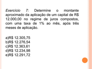 Exercício 7: Determine o montante
aproximado da aplicação de um capital de R$
12.000,00 no regime de juros compostos,
com uma taxa de 1% ao mês, após três
meses de aplicação.
a)R$ 12.305,75
b)R$ 12.276,54
c)R$ 12.363,61
d)R$ 12.234,98
e)R$ 12.291,72
 