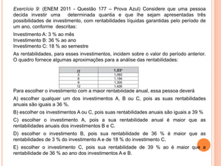 Exercício 9: (ENEM 2011 - Questão 177 – Prova Azul) Considere que uma pessoa
decida investir uma determinada quantia e que lhe sejam apresentadas três
possibilidades de investimento, com rentabilidades líquidas garantidas pelo período de
um ano, conforme descritas:
Investimento A: 3 % ao mês
Investimento B: 36 % ao ano
Investimento C: 18 % ao semestre
As rentabilidades, para esses investimentos, incidem sobre o valor do período anterior.
O quadro fornece algumas aproximações para a análise das rentabilidades:
Para escolher o investimento com a maior rentabilidade anual, essa pessoa deverá
A) escolher qualquer um dos investimentos A, B ou C, pois as suas rentabilidades
anuais são iguais a 36 %.
B) escolher os investimentos A ou C, pois suas rentabilidades anuais são iguais a 39 %
C) escolher o investimento A, pois a sua rentabilidade anual é maior que as
rentabilidades anuais dos investimentos B e C.
D) escolher o investimento B, pois sua rentabilidade de 36 % é maior que as
rentabilidades de 3 % do investimento A e de 18 % do investimento C.
E) escolher o investimento C, pois sua rentabilidade de 39 % ao é maior que a
rentabilidade de 36 % ao ano dos investimentos A e B.
 