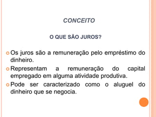 CONCEITO
O QUE SÃO JUROS?
 Os juros são a remuneração pelo empréstimo do
dinheiro.
 Representam a remuneração do capital
empregado em alguma atividade produtiva.
 Pode ser caracterizado como o aluguel do
dinheiro que se negocia.
 