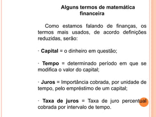 Alguns termos de matemática
financeira
Como estamos falando de finanças, os
termos mais usados, de acordo definições
reduzidas, serão:
· Capital = o dinheiro em questão;
· Tempo = determinado período em que se
modifica o valor do capital;
· Juros = Importância cobrada, por unidade de
tempo, pelo empréstimo de um capital;
· Taxa de juros = Taxa de juro percentual
cobrada por intervalo de tempo.
 