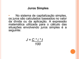 Juros Simples
• No sistema de capitalização simples,
os juros são calculados baseados no valor
da dívida ou da aplicação. A expressão
matemática utilizada para o cálculo das
situações envolvendo juros simples é a
seguinte:
J = C * i * t
100
 