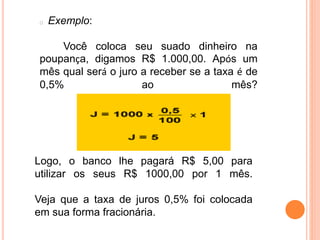 Exemplo:
Você coloca seu suado dinheiro na
poupança, digamos R$ 1.000,00. Após um
mês qual será o juro a receber se a taxa é de
0,5% ao mês?
Logo, o banco lhe pagará R$ 5,00 para
utilizar os seus R$ 1000,00 por 1 mês.
Veja que a taxa de juros 0,5% foi colocada
em sua forma fracionária.
 