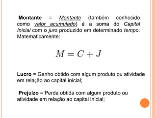 Montante = Montante (também conhecido
como valor acumulado) é a soma do Capital
Inicial com o juro produzido em determinado tempo.
Matematicamente:
Lucro = Ganho obtido com algum produto ou atividade
em relação ao capital inicial;
Prejuízo = Perda obtida com algum produto ou
atividade em relação ao capital inicial;
 