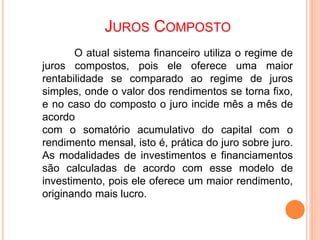 JUROS COMPOSTO
O atual sistema financeiro utiliza o regime de
juros compostos, pois ele oferece uma maior
rentabilidade se comparado ao regime de juros
simples, onde o valor dos rendimentos se torna fixo,
e no caso do composto o juro incide mês a mês de
acordo
com o somatório acumulativo do capital com o
rendimento mensal, isto é, prática do juro sobre juro.
As modalidades de investimentos e financiamentos
são calculadas de acordo com esse modelo de
investimento, pois ele oferece um maior rendimento,
originando mais lucro.
 