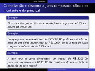 Juros Compostos
Capitaliza¸c˜ao e desconto a juros compostos: c´alculo do
montante e do principal
Exemplo
Qual o capital que em 6 anos `a taxa de juros compostos de 15%a.a.,
monta R$14000, 00?
Exemplo
Em que prazo um empr´estimo de R$55000, 00 pode ser quitado por
meio de um ´unico pagamento de R$110624, 80 se a taxa de juros
compostos cobrada for de 15%a.m.?
Exemplo
A que taxa de juros compostos, um capital de R$13200, 00
pode transformar-se em R$35112, 26, considerando um per´ıodo de
aplica¸c˜ao de sete meses?
Matem´atica Financeira
 