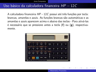 Juros Compostos
Uso b´asico da calculadora ﬁnanceira HP − 12C
A calculadora ﬁnanceira HP −12C possui at´e trˆes fun¸c˜oes por tecla:
brancas, amarelas e azuis. As fun¸c˜oes brancas s˜ao autom´aticas e as
amarelas e azuis aparecem acima e abaixo das teclas - Para ativ´a-las
´e necess´ario que se pressione antes a tecla (f) ou (g), respectiva-
mente.
Matem´atica Financeira
 