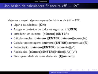 Juros Compostos
Uso b´asico da calculadora ﬁnanceira HP − 12C
Vejamos a seguir algumas opera¸c˜oes b´asicas da HP − 12C:
Ligar a calculadora: (ON)
Apagar o conte´udo de todos os registros: (f)(REG)
Introduzir um n´umero: (n´umero) (ENTER)
C´alculo simples: (n´umero )(ENTER)(n´umero)(opera¸c˜ao)
Calcular porcentagem: (n´umero)(ENTER)(percentual)(%)
Potencia¸c˜ao: (n´umero)(ENTER)(expoente)(yx )
Radicia¸c˜ao: (n´umero)(ENTER)(´ındice)(1/X)(yx )
Fixar quantidade de casas decimais: (f)(n´umero)
Matem´atica Financeira
 