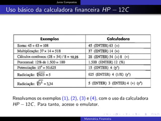 Juros Compostos
Uso b´asico da calculadora ﬁnanceira HP − 12C
Resolvamos os exemplos (1), (2), (3) e (4), com o uso da calculadora
HP − 12C. Para tanto, acesse o emulator.
Matem´atica Financeira
 