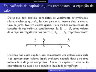 Juros Compostos
Equivalˆencia de capitais a juros compostos - a equa¸c˜ao de
valor
Diz-se que dois capitais, com datas de vencimento determinadas,
s˜ao equivalentes quando, levados para uma mesma data `a mesma
taxa de juros, tiverem valores iguais. Para melhor compreens˜ao do
conceito de equivalˆencia, consideremos S1, S2, . . . , Sn como valores
de n capitais resgat´aveis nos prazos t1, t2, . . . , tn, respectivamente:
Dizemos que esses capitais s˜ao equivalentes em determinada data
t se apresentarem valores iguais avaliados naquela data para uma
mesma taxa de juros compostos. Assim, os capitais citados ser˜ao
equivalentes na data t se a seguinte igualdade se veriﬁcar:
Matem´atica Financeira
 