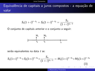 Juros Compostos
Equivalˆencia de capitais a juros compostos - a equa¸c˜ao de
valor
S1(1 + i)t−t1
= S2(1 + i)t−t2
=
Sn
(1 + i)tn−t
O conjunto de capitais anterior e o conjunto a seguir:
ser˜ao equivalentes na data t se:
S1(1+i)t−t1
+S2(1+i)t−t2
+
Sn
(1 + i)tn−t
= M1(1+i)t−t3
+M2(1+i)t−t4
(3)
Matem´atica Financeira
 