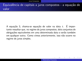 Juros Compostos
Equivalˆencia de capitais a juros compostos - a equa¸c˜ao de
valor
A equa¸c˜ao 3, chama-se equa¸c˜ao de valor na data t. ´E impor-
tante ressaltar que, no regime de juros compostos, dois conjuntos de
obriga¸c˜oes equivalentes em uma determinada data o ser˜ao tamb´em
em qualquer outra. Como vimos anteriormente, isso n˜ao ocorre no
regime de juros simples.
Matem´atica Financeira
 