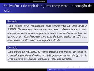 Juros Compostos
Equivalˆencia de capitais a juros compostos - a equa¸c˜ao de
valor
Exemplo
Uma pessoa deve R$3000, 00 com vencimento em dois anos e
R$4500, 00 com vencimento em seis anos. Pretende pagar seus
d´ebitos por meio de um pagamento ´unico a ser realizado no ﬁnal de
quatro anos. Considerando uma taxa de juros efetiva de 10%a.a.,
determinar o valor ´unico que liquida a d´ıvida.
Exemplo
Uma d´ıvida de R$10000, 00 vence daqui a dez meses. Entretanto,
o devedor prop˜oe-se dividi-la em trˆes parcelas semestrais iguais. A
juros efetivos de 5%a.m., calcular o valor das parcelas.
Matem´atica Financeira
 