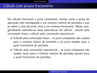 Juros Compostos
C´alculo com prazos fracion´arios
No c´alculo ﬁnanceiro a juros compostos, muitas vezes o prazo da
aplica¸c˜ao n˜ao corresponde a um n´umero ineteiro de per´ıodos a que
se refere a taxa de juros, mas a um n´umero fracion´ario. Nesse caso,
geralmente admitem-se duas alternativas de c´alculo: c´alculo pela
conven¸c˜ao linear e c´alculo pela conven¸c˜ao exponencial.
C´alculo pela conven¸c˜ao linear - os juros compostos s˜ao usados
para o n´umero inteiro de per´ıodos e os juros simples para a
parte fracion´aria de per´ıodos
C´alculo pela conven¸c˜ao exponencial - os juros compostos s˜ao
usados tanto para o n´umero ineteiro de per´ıodos quanto para
a parte fracion´aira de per´ıodos.
Matem´atica Financeira
 
