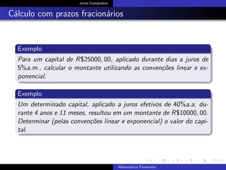Juros Compostos
C´alculo com prazos fracion´arios
Exemplo
Para um capital de R$25000, 00, aplicado durante dias a juros de
5%a.m., calcular o montante utilizando as conven¸c˜oes linear e ex-
ponencial.
Exemplo
Um determinado capital, aplicado a juros efetivos de 40%a.a. du-
rante 4 anos e 11 meses, resultou em um montante de R$10000, 00.
Determinar (pelas conven¸c˜oes linear e exponencial) o valor do capi-
tal.
Matem´atica Financeira
 