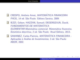 Juros Compostos
CRESPO, Antˆonio Arnot, MATEM´ATICA FINANCEIRA
F´ACIL, 14 ed. S˜ao Paulo: Editora Saraiva, 2009
IEZZI, Gelson; HAZZAN, Samuel; DEGENSZAJN, David,
FUNDAMENTOS DE MATEM´ATICA
ELEMENTAR-Matem´atica comercial, Matem´atica ﬁnanceira,
Estat´ıstica descritiva, 2 ed. S˜ao Paulo: Atual Editora, 2013.
SAMANEZ, Carlos Patricio, MATEM´ATICA FINANCEIRA -
Aplica¸c˜oes `a An´alise de Investimentos, 3 ed. S˜ao Paulo:
ABDR, 2002.
Matem´atica Financeira
 