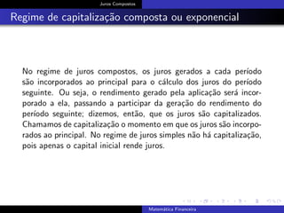 Juros Compostos
Regime de capitaliza¸c˜ao composta ou exponencial
No regime de juros compostos, os juros gerados a cada per´ıodo
s˜ao incorporados ao principal para o c´alculo dos juros do per´ıodo
seguinte. Ou seja, o rendimento gerado pela aplica¸c˜ao ser´a incor-
porado a ela, passando a participar da gera¸c˜ao do rendimento do
per´ıodo seguinte; dizemos, ent˜ao, que os juros s˜ao capitalizados.
Chamamos de capitaliza¸c˜ao o momento em que os juros s˜ao incorpo-
rados ao principal. No regime de juros simples n˜ao h´a capitaliza¸c˜ao,
pois apenas o capital inicial rende juros.
Matem´atica Financeira
 