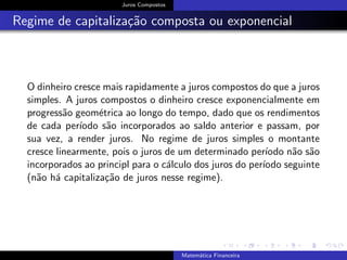 Juros Compostos
Regime de capitaliza¸c˜ao composta ou exponencial
O dinheiro cresce mais rapidamente a juros compostos do que a juros
simples. A juros compostos o dinheiro cresce exponencialmente em
progress˜ao geom´etrica ao longo do tempo, dado que os rendimentos
de cada per´ıodo s˜ao incorporados ao saldo anterior e passam, por
sua vez, a render juros. No regime de juros simples o montante
cresce linearmente, pois o juros de um determinado per´ıodo n˜ao s˜ao
incorporados ao principl para o c´alculo dos juros do per´ıodo seguinte
(n˜ao h´a capitaliza¸c˜ao de juros nesse regime).
Matem´atica Financeira
 