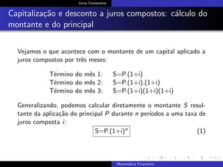 Juros Compostos
Capitaliza¸c˜ao e desconto a juros compostos: c´alculo do
montante e do principal
Vejamos o que acontece com o montante de um capital aplicado a
juros compostos por trˆes meses:
T´ermino do mˆes 1: S=P.(1+i)
T´ermino do mˆes 2: S=P.(1+i).(1+i)
T´ermino do mˆes 3: S=P.(1+i)(1+i)(1+i)
Generalizando, podemos calcular diretamente o montante S resul-
tante da aplica¸c˜ao do principal P durante n per´ıodos a uma taxa de
juros composta i:
S=P.(1+i)n (1)
Matem´atica Financeira
 
