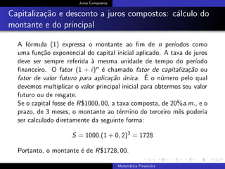 Juros Compostos
Capitaliza¸c˜ao e desconto a juros compostos: c´alculo do
montante e do principal
A f´ormula (1) expressa o montante ao ﬁm de n per´ıodos como
uma fun¸c˜ao exponencial do capital inicial aplicado. A taxa de juros
deve ser sempre referida `a mesma unidade de tempo do per´ıodo
ﬁnanceiro. O fator (1 + i)n ´e chamado fator de capitaliza¸c˜ao ou
fator de valor futuro para aplica¸c˜ao ´unica. ´E o n´umero pelo qual
devemos multiplicar o valor principal inicial para obtermos seu valor
futuro ou de resgate.
Se o capital fosse de R$1000, 00, a taxa composta, de 20%a.m., e o
prazo, de 3 meses, o montante ao t´ermino do terceiro mˆes poderia
ser calculado diretamente da seguinte forma:
S = 1000.(1 + 0, 2)3
= 1728
Portanto, o montante ´e de R$1728, 00.
Matem´atica Financeira
 