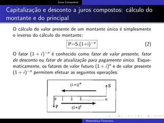 Juros Compostos
Capitaliza¸c˜ao e desconto a juros compostos: c´alculo do
montante e do principal
O c´alculo do valor presente de um montante ´unico ´e simplesmente
o inverso do c´alculo do montante:
P=S.(1+i)−n (2)
O fator (1 + i)−n ´e conhecido como fator de valor presente, fator
de desconto ou fator de atualiza¸c˜ao para pagamento ´unico. Esque-
maticamente, os fatores de valor futuro (1 + i)n e de valor presente
(1 + i)−n permitem efetuar as seguintes opera¸c˜oes:
Matem´atica Financeira
 