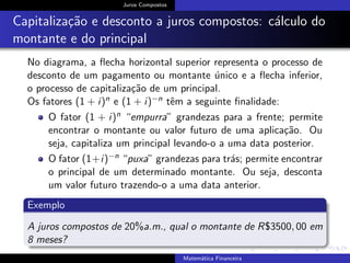 Juros Compostos
Capitaliza¸c˜ao e desconto a juros compostos: c´alculo do
montante e do principal
No diagrama, a ﬂecha horizontal superior representa o processo de
desconto de um pagamento ou montante ´unico e a ﬂecha inferior,
o processo de capitaliza¸c˜ao de um principal.
Os fatores (1 + i)n e (1 + i)−n tˆem a seguinte ﬁnalidade:
O fator (1 + i)n “empurra” grandezas para a frente; permite
encontrar o montante ou valor futuro de uma aplica¸c˜ao. Ou
seja, capitaliza um principal levando-o a uma data posterior.
O fator (1+i)−n “puxa” grandezas para tr´as; permite encontrar
o principal de um determinado montante. Ou seja, desconta
um valor futuro trazendo-o a uma data anterior.
Exemplo
A juros compostos de 20%a.m., qual o montante de R$3500, 00 em
8 meses?
Matem´atica Financeira
 