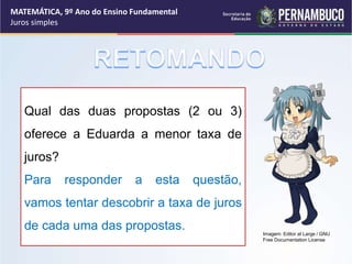 Qual das duas propostas (2 ou 3)
oferece a Eduarda a menor taxa de
juros?
Para responder a esta questão,
vamos tentar descobrir a taxa de juros
de cada uma das propostas.
MATEMÁTICA, 9º Ano do Ensino Fundamental
Juros simples
Imagem: Editor at Large / GNU
Free Documentation License
 