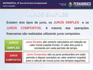 Existem dois tipos de juros, os JUROS SIMPLES e os
JUROS COMPOSTOS. A maioria das operações
financeiras são realizadas utilizando juros compostos.
Juros Simples são sempre calculados em relação ao
valor inicial (capital inicial). O valor dos juros é
constante em cada período de tempo.
JUROS
SIMPLES
Juros Compostos são os juros produzidos em cada
período e depois somados ao valor anterior (capital)
para o cálculo de novos juros nos tempos seguintes.
JUROS
COMPOSTOS
MATEMÁTICA, 9º Ano do Ensino Fundamental
Juros simples
 