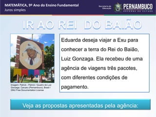 MATEMÁTICA, 9º Ano do Ensino Fundamental
Juros simples
Eduarda deseja viajar a Exu para
conhecer a terra do Rei do Baião,
Luiz Gonzaga. Ela recebeu de uma
agência de viagens três pacotes,
com diferentes condições de
pagamento.
Veja as propostas apresentadas pela agência:
Imagem: Patrick - Patrick / Quadro de Luiz
Gonzaga. Caruaru (Pernambuco), Brasil /
GNU Free Documentation License
 