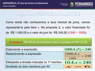 Como ainda não conhecemos a taxa mensal de juros, vamos
representá-la pela letra x. Na proposta 2, o valor financiado foi
de R$ 1 000,00 e o valor do juro foi R$ 240,00 (1240 – 1000).
240
%
.
4
.
1000 
x
240
100
.
4
.
1000

x
Elaborando a expressão
Reescrevendo a expressão
Efetuando a divisão indicada no 1º membro
Dividindo os dois membros por 40
240
.
4
.
10 
x
6

x
Proposta 2: R$ 500,00 de entrada e mais 4 parcelas de R$ 310,00.
MATEMÁTICA, 9º Ano do Ensino Fundamental
Juros simples
 